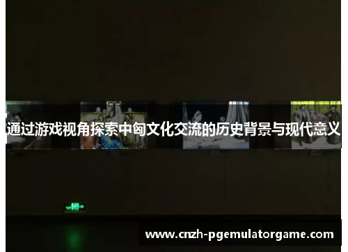 通过游戏视角探索中匈文化交流的历史背景与现代意义 通过游戏视角探索中匈文化交流的历史背景与现代意义