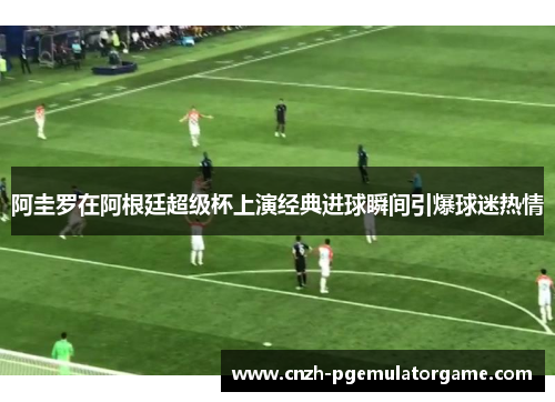 阿圭罗在阿根廷超级杯上演经典进球瞬间引爆球迷热情